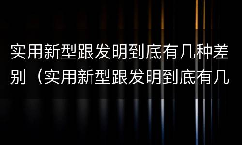 实用新型跟发明到底有几种差别（实用新型跟发明到底有几种差别呢）