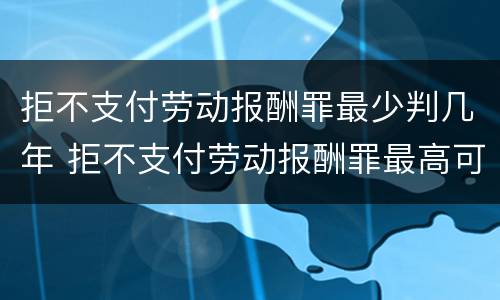 拒不支付劳动报酬罪最少判几年 拒不支付劳动报酬罪最高可判处几年有期徒刑