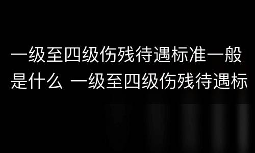 一级至四级伤残待遇标准一般是什么 一级至四级伤残待遇标准一般是什么意思