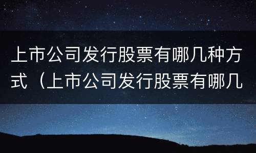上市公司发行股票有哪几种方式（上市公司发行股票有哪几种方式交易）