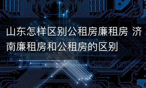 山东怎样区别公租房廉租房 济南廉租房和公租房的区别