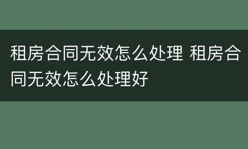 租房合同无效怎么处理 租房合同无效怎么处理好