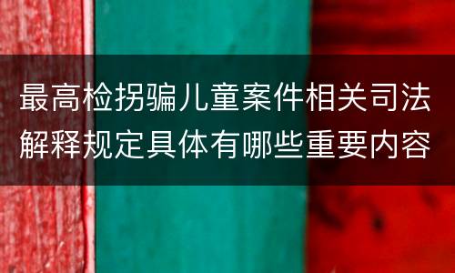 最高检拐骗儿童案件相关司法解释规定具体有哪些重要内容