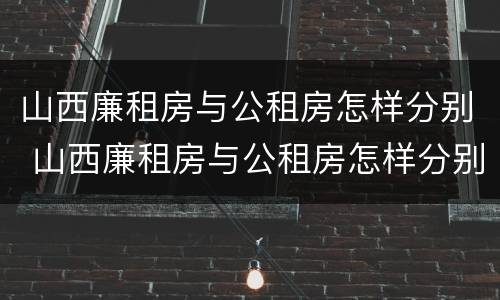 山西廉租房与公租房怎样分别 山西廉租房与公租房怎样分别管理
