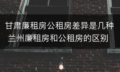 甘肃廉租房公租房差异是几种 兰州廉租房和公租房的区别
