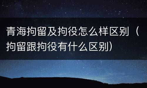 青海拘留及拘役怎么样区别（拘留跟拘役有什么区别）
