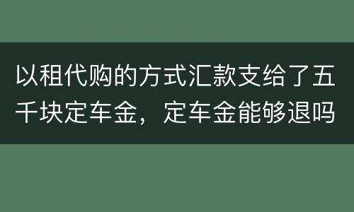 以租代购的方式汇款支给了五千块定车金，定车金能够退吗