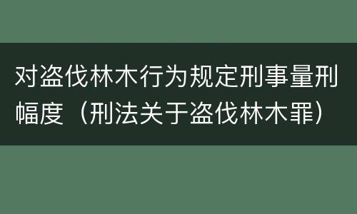 对盗伐林木行为规定刑事量刑幅度（刑法关于盗伐林木罪）