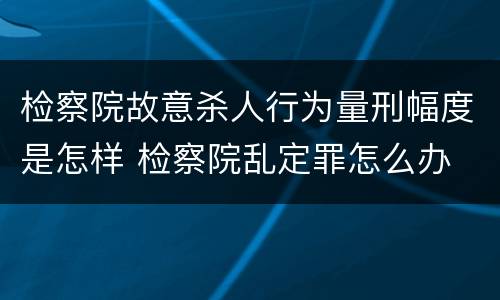 检察院故意杀人行为量刑幅度是怎样 检察院乱定罪怎么办