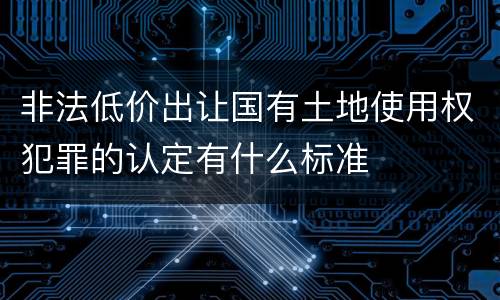 非法低价出让国有土地使用权犯罪的认定有什么标准
