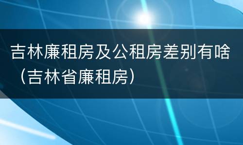 吉林廉租房及公租房差别有啥（吉林省廉租房）