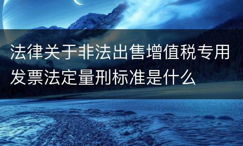 法律关于非法出售增值税专用发票法定量刑标准是什么