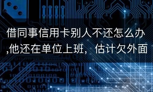 借同事信用卡别人不还怎么办,他还在单位上班，估计欠外面好多钱，还不上怎么办