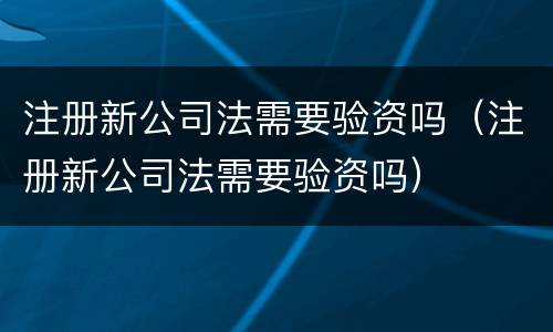 注册新公司法需要验资吗（注册新公司法需要验资吗）