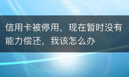 信用卡被停用，现在暂时没有能力偿还，我该怎么办