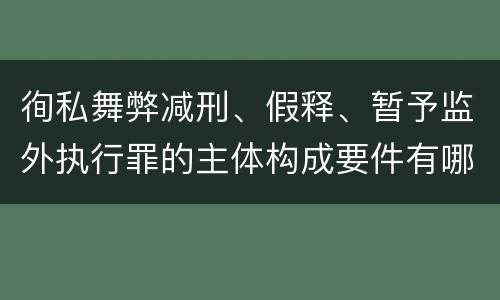 徇私舞弊减刑、假释、暂予监外执行罪的主体构成要件有哪些