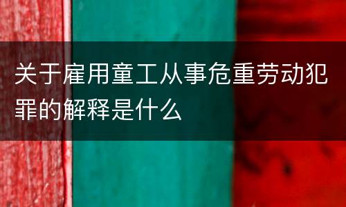 关于雇用童工从事危重劳动犯罪的解释是什么