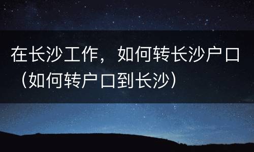 在长沙工作，如何转长沙户口（如何转户口到长沙）