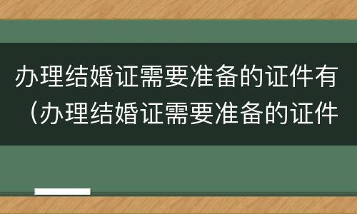 办理结婚证需要准备的证件有（办理结婚证需要准备的证件有哪些）