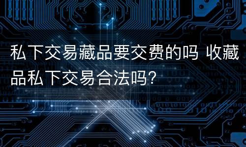私下交易藏品要交费的吗 收藏品私下交易合法吗?