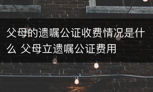 父母的遗嘱公证收费情况是什么 父母立遗嘱公证费用