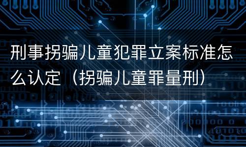 刑事拐骗儿童犯罪立案标准怎么认定（拐骗儿童罪量刑）