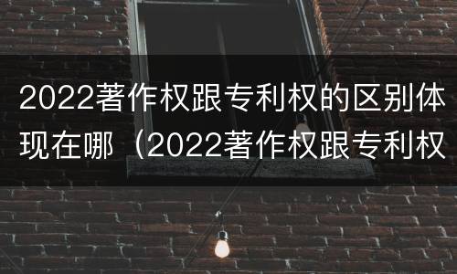 2022著作权跟专利权的区别体现在哪（2022著作权跟专利权的区别体现在哪些方面）