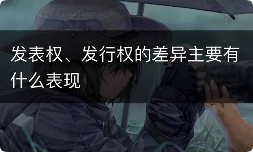 发表权、发行权的差异主要有什么表现
