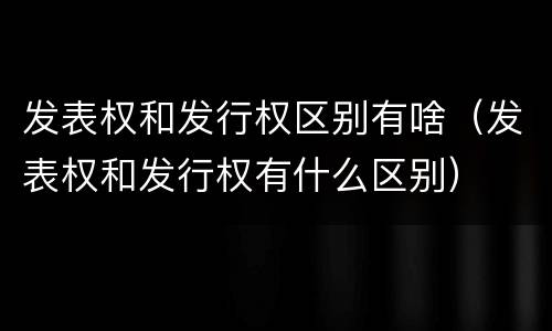 发表权和发行权区别有啥（发表权和发行权有什么区别）