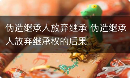 伪造继承人放弃继承 伪造继承人放弃继承权的后果