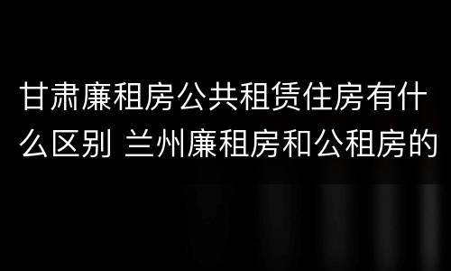 甘肃廉租房公共租赁住房有什么区别 兰州廉租房和公租房的区别