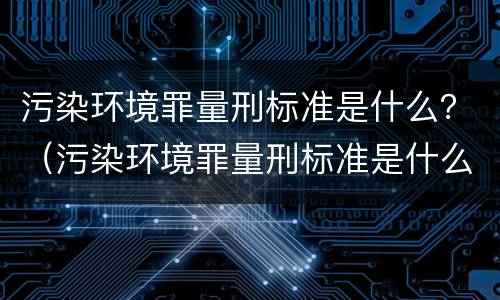 污染环境罪量刑标准是什么？（污染环境罪量刑标准是什么样的）