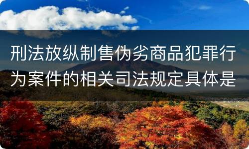 刑法放纵制售伪劣商品犯罪行为案件的相关司法规定具体是什么主要内容