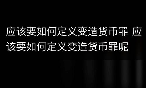 应该要如何定义变造货币罪 应该要如何定义变造货币罪呢