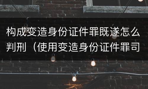 构成变造身份证件罪既遂怎么判刑（使用变造身份证件罪司法解释）