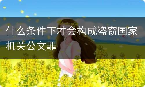 什么条件下才会构成盗窃国家机关公文罪