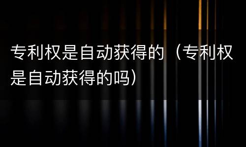 专利权是自动获得的（专利权是自动获得的吗）