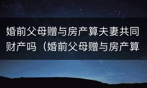 婚前父母赠与房产算夫妻共同财产吗（婚前父母赠与房产算夫妻共同财产吗怎么分）