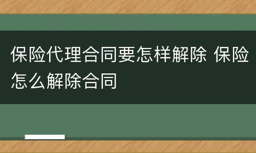 保险代理合同要怎样解除 保险怎么解除合同