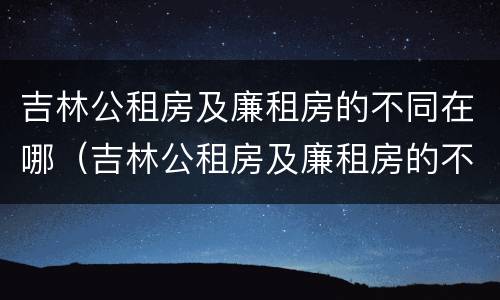 吉林公租房及廉租房的不同在哪（吉林公租房及廉租房的不同在哪里）