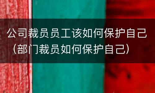 公司裁员员工该如何保护自己（部门裁员如何保护自己）