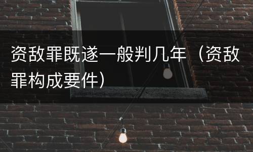 资敌罪既遂一般判几年（资敌罪构成要件）