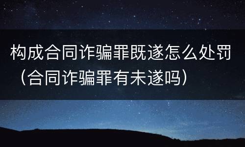 构成合同诈骗罪既遂怎么处罚（合同诈骗罪有未遂吗）