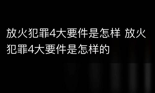 放火犯罪4大要件是怎样 放火犯罪4大要件是怎样的