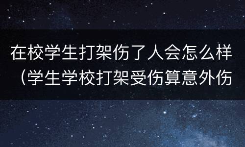 在校学生打架伤了人会怎么样（学生学校打架受伤算意外伤害吗）