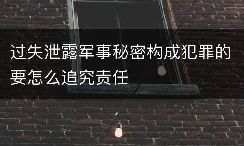 过失泄露军事秘密构成犯罪的要怎么追究责任