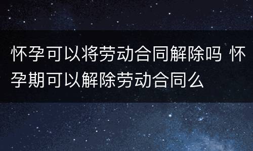 怀孕可以将劳动合同解除吗 怀孕期可以解除劳动合同么
