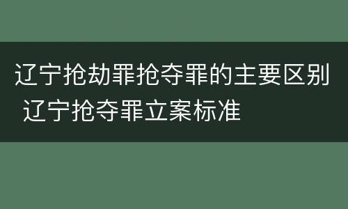 辽宁抢劫罪抢夺罪的主要区别 辽宁抢夺罪立案标准