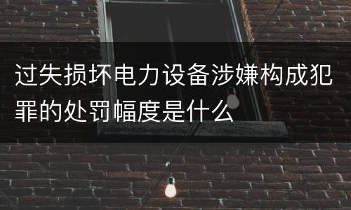 过失损坏电力设备涉嫌构成犯罪的处罚幅度是什么