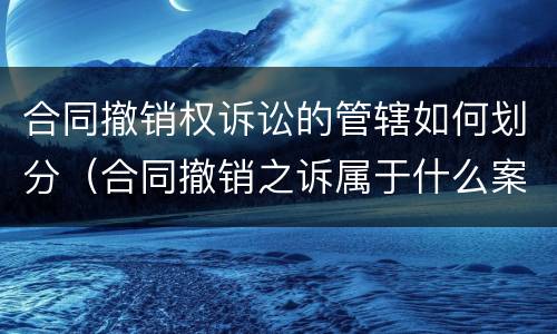 合同撤销权诉讼的管辖如何划分（合同撤销之诉属于什么案由）